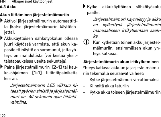 FIN       Alkuperäiset käyttöohjeet 1226.3 AkkuAkun liittäminen järjestelmäimuriinAktivoi järjestelmäimurin automaattiti-la (katso järjestelmäimurin käyttöoh-jetta).Akkukäyttöisen sähkötyökalun ollessajuuri käytössä varmista, että akun ka-pasiteettinäyttö on sammunut, jotta yh-teys on mahdollista (voi kestää yksit-täistapauksissa useita sekunteja).Paina järjestelmäimurin  [2-1] tai kau-ko-ohjaimen [1-1] liitäntäpainikettakerran. Järjestelmäimurin LED vilkkuu hi-taasti pyörien sinistä ja järjestelmäi-muri on  60 sekunnin ajan liitäntä-valmiina.Kytke akkukäyttöinen sähkötyökalupäälle.Järjestelmäimuri käynnistyy ja akkuon kytkettynä järjestelmäimurinmanuaaliseen irtikytkentään saak-ka.Kun kytketään toinen akku järjestel-mäimuriin, ensimmäisen akun yh-teys katkeaa.Järjestelmäimurin akun irtikytkeminenYhteys katkeaa akkuun ja järjestelmäimu-riin tekemällä seuraavat vaiheet:– Kytke järjestelmäimuri virrattomaksi– Kiinnitä akku laturiin– Kytke akku toiseen järjestelmäimuriin