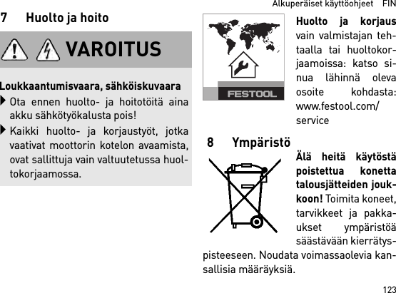 123  Alkuperäiset käyttöohjeet    FIN7 Huolto ja hoitoHuolto ja korjausvain valmistajan teh-taalla tai huoltokor-jaamoissa: katso si-nua lähinnä olevaosoite kohdasta:www.festool.com/service8YmpäristöÄlä heitä käytöstäpoistettua konettatalousjätteiden jouk-koon! Toimita koneet,tarvikkeet ja pakka-ukset ympäristöäsäästävään kierrätys-pisteeseen. Noudata voimassaolevia kan-sallisia määräyksiä.VAROITUSLoukkaantumisvaara, sähköiskuvaaraOta ennen huolto- ja hoitotöitä ainaakku sähkötyökalusta pois!Kaikki huolto- ja korjaustyöt, jotkavaativat moottorin kotelon avaamista,ovat sallittuja vain valtuutetussa huol-tokorjaamossa.