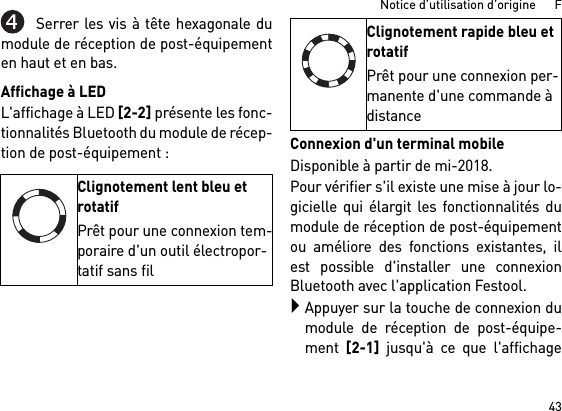 43Notice d’utilisation d’origine      FSerrer les vis à tête hexagonale dumodule de réception de post-équipementen haut et en bas.Affichage à LEDL&apos;affichage à LED [2-2] présente les fonc-tionnalités Bluetooth du module de récep-tion de post-équipement : Connexion d&apos;un terminal mobileDisponible à partir de mi-2018.Pour vérifier s&apos;il existe une mise à jour lo-gicielle qui élargit les fonctionnalités dumodule de réception de post-équipementou améliore des fonctions existantes, ilest possible d&apos;installer une connexionBluetooth avec l&apos;application Festool.Appuyer sur la touche de connexion dumodule de réception de post-équipe-ment [2-1] jusqu&apos;à ce que l&apos;affichageClignotement lent bleu et rotatifPrêt pour une connexion tem-poraire d&apos;un outil électropor-tatif sans filClignotement rapide bleu et rotatifPrêt pour une connexion per-manente d&apos;une commande à distance