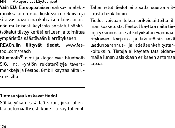 FIN       Alkuperäiset käyttöohjeet 124Vain EU: Eurooppalaisen sähkö- ja elekt-roniikkalaiteromua koskevan direktiivin jasitä vastaavan maakohtaisen lainsäädän-nön mukaisesti käytöstä poistetut sähkö-työkalut täytyy kerätä erilleen ja toimittaaympäristöä säästävään kierrätykseen. REACh:iin liittyvät tiedot: www.fes-tool.com/reachBluetooth® nimi ja -logot ovat BluetoothSIG, Inc. -yhtiön rekisteröityjä tavara-merkkejä ja Festool GmbH käyttää niitä li-senssillä.Tietosuojaa koskevat tiedotSähkötyökalu sisältää sirun, joka tallen-taa automaattisesti kone- ja käyttötiedot.Tallennetut tiedot ei sisällä suoraa viit-tausta henkilöihin. Tiedot voidaan lukea erikoislaitteilla il-man kosketusta. Festool käyttää näitä tie-toja yksinomaan sähkötyökalun vianmää-ritykseen, korjaus- ja takuutöihin sekälaadunparannus- ja edelleenkehitystar-koituksiin. Tietoja ei käytetä tätä pidem-mälle ilman asiakkaan erikseen antamaalupaa.