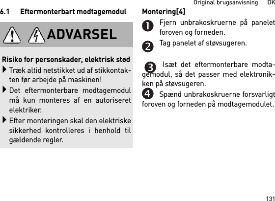 131Original brugsanvisning      DK6.1 Eftermonterbart modtagemodul Montering[4] Fjern unbrakoskruerne på paneletforoven og forneden.Tag panelet af støvsugeren.Isæt det eftermonterbare modta-gemodul, så det passer med elektronik-ken på støvsugeren.Spænd unbrakoskruerne forsvarligtforoven og forneden på modtagemodulet.ADVARSELRisiko for personskader, elektrisk stødTræk altid netstikket ud af stikkontak-ten før arbejde på maskinen!Det eftermonterbare modtagemodulmå kun monteres af en autoriseretelektriker.Efter monteringen skal den elektriskesikkerhed kontrolleres i henhold tilgældende regler.