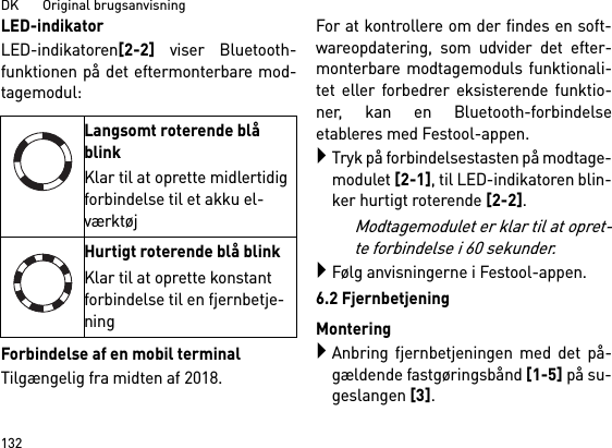 DK       Original brugsanvisning132LED-indikatorLED-indikatoren[2-2] viser Bluetooth-funktionen på det eftermonterbare mod-tagemodul: Forbindelse af en mobil terminalTilgængelig fra midten af 2018.For at kontrollere om der findes en soft-wareopdatering, som udvider det efter-monterbare modtagemoduls funktionali-tet eller forbedrer eksisterende funktio-ner, kan en Bluetooth-forbindelseetableres med Festool-appen.Tryk på forbindelsestasten på modtage-modulet [2-1], til LED-indikatoren blin-ker hurtigt roterende [2-2]. Modtagemodulet er klar til at opret-te forbindelse i 60 sekunder.Følg anvisningerne i Festool-appen.6.2 FjernbetjeningMonteringAnbring fjernbetjeningen med det på-gældende fastgøringsbånd [1-5] på su-geslangen [3].Langsomt roterende blå blinkKlar til at oprette midlertidig forbindelse til et akku el-værktøjHurtigt roterende blå blinkKlar til at oprette konstant forbindelse til en fjernbetje-ning