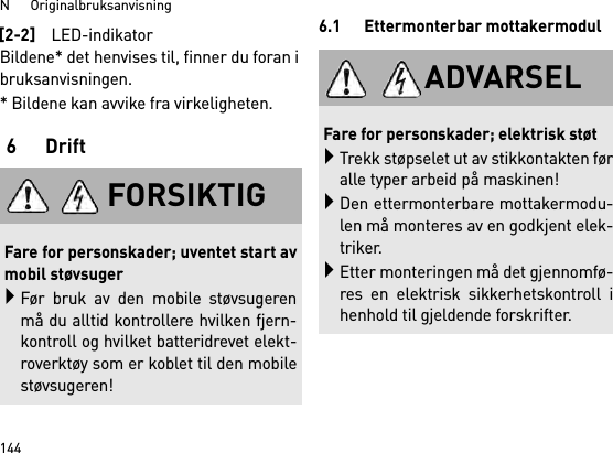 N      Originalbruksanvisning144Bildene* det henvises til, finner du foran ibruksanvisningen.* Bildene kan avvike fra virkeligheten.6Drift6.1 Ettermonterbar mottakermodul[2-2]LED-indikatorFORSIKTIGFare for personskader; uventet start avmobil støvsugerFør bruk av den mobile støvsugerenmå du alltid kontrollere hvilken fjern-kontroll og hvilket batteridrevet elekt-roverktøy som er koblet til den mobilestøvsugeren!ADVARSELFare for personskader; elektrisk støtTrekk støpselet ut av stikkontakten føralle typer arbeid på maskinen!Den ettermonterbare mottakermodu-len må monteres av en godkjent elek-triker.Etter monteringen må det gjennomfø-res en elektrisk sikkerhetskontroll ihenhold til gjeldende forskrifter.