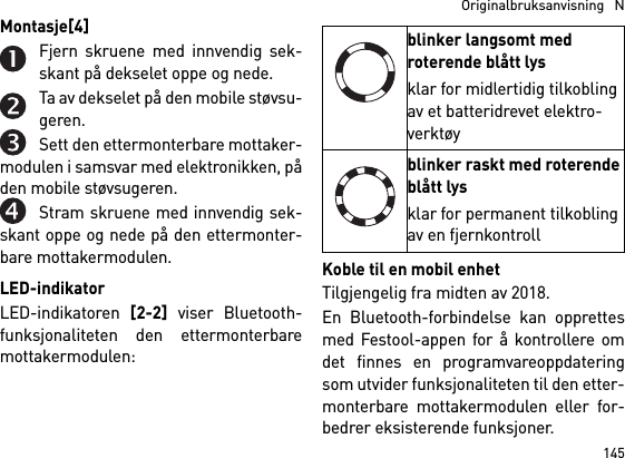 145  Originalbruksanvisning   NMontasje[4] Fjern skruene med innvendig sek-skant på dekselet oppe og nede.Ta av dekselet på den mobile støvsu-geren.Sett den ettermonterbare mottaker-modulen i samsvar med elektronikken, påden mobile støvsugeren.Stram skruene med innvendig sek-skant oppe og nede på den ettermonter-bare mottakermodulen.LED-indikatorLED-indikatoren [2-2] viser Bluetooth-funksjonaliteten den ettermonterbaremottakermodulen: Koble til en mobil enhetTilgjengelig fra midten av 2018.En Bluetooth-forbindelse kan opprettesmed Festool-appen for å kontrollere omdet finnes en programvareoppdateringsom utvider funksjonaliteten til den etter-monterbare mottakermodulen eller for-bedrer eksisterende funksjoner.blinker langsomt med roterende blått lysklar for midlertidig tilkobling av et batteridrevet elektro-verktøyblinker raskt med roterende blått lysklar for permanent tilkobling av en fjernkontroll