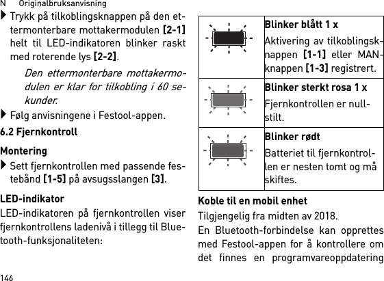 N      Originalbruksanvisning146Trykk på tilkoblingsknappen på den et-termonterbare mottakermodulen [2-1]helt til LED-indikatoren blinker rasktmed roterende lys [2-2]. Den ettermonterbare mottakermo-dulen er klar for tilkobling i 60 se-kunder.Følg anvisningene i Festool-appen.6.2 FjernkontrollMonteringSett fjernkontrollen med passende fes-tebånd [1-5] på avsugsslangen [3].LED-indikatorLED-indikatoren på fjernkontrollen viserfjernkontrollens ladenivå i tillegg til Blue-tooth-funksjonaliteten: Koble til en mobil enhetTilgjengelig fra midten av 2018.En Bluetooth-forbindelse kan opprettesmed Festool-appen for å kontrollere omdet finnes en programvareoppdateringBlinker blått 1 xAktivering av tilkoblingsk-nappen [1-1] eller MAN-knappen [1-3] registrert.Blinker sterkt rosa 1 xFjernkontrollen er null-stilt.Blinker rødtBatteriet til fjernkontrol-len er nesten tomt og må skiftes.