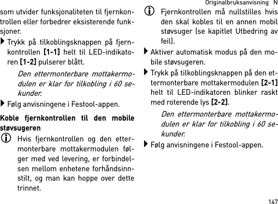 147  Originalbruksanvisning   Nsom utvider funksjonaliteten til fjernkon-trollen eller forbedrer eksisterende funk-sjoner.Trykk på tilkoblingsknappen på fjern-kontrollen [1-1] helt til LED-indikato-ren [1-2] pulserer blått.Den ettermonterbare mottakermo-dulen er klar for tilkobling i 60 se-kunder.Følg anvisningene i Festool-appen.Koble fjernkontrollen til den mobilestøvsugerenHvis fjernkontrollen og den etter-monterbare mottakermodulen føl-ger med ved levering, er forbindel-sen mellom enhetene forhåndsinn-stilt, og man kan hoppe over dettetrinnet.Fjernkontrollen må nullstilles hvisden skal kobles til en annen mobilstøvsuger (se kapitlet Utbedring avfeil).Aktiver automatisk modus på den mo-bile støvsugeren.Trykk på tilkoblingsknappen på den et-termonterbare mottakermodulen [2-1]helt til LED-indikatoren blinker rasktmed roterende lys [2-2]. Den ettermonterbare mottakermo-dulen er klar for tilkobling i 60 se-kunder.Følg anvisningene i Festool-appen.