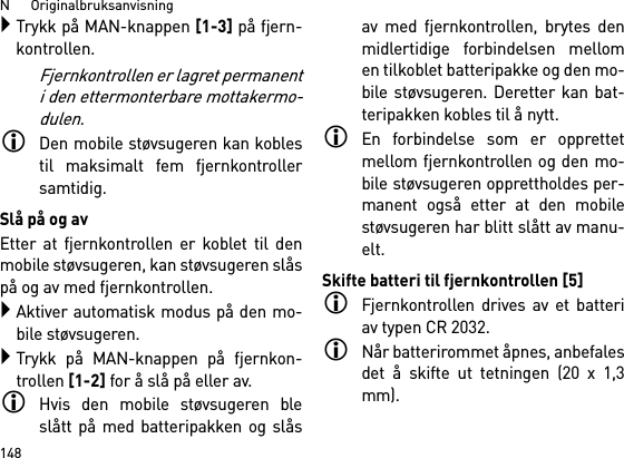 N      Originalbruksanvisning148Trykk på MAN-knappen [1-3] på fjern-kontrollen.Fjernkontrollen er lagret permanenti den ettermonterbare mottakermo-dulen.Den mobile støvsugeren kan koblestil maksimalt fem fjernkontrollersamtidig. Slå på og avEtter at fjernkontrollen er koblet til denmobile støvsugeren, kan støvsugeren slåspå og av med fjernkontrollen.Aktiver automatisk modus på den mo-bile støvsugeren.Trykk på MAN-knappen på fjernkon-trollen [1-2] for å slå på eller av.Hvis den mobile støvsugeren bleslått på med batteripakken og slåsav med fjernkontrollen, brytes denmidlertidige forbindelsen mellomen tilkoblet batteripakke og den mo-bile støvsugeren. Deretter kan bat-teripakken kobles til å nytt. En forbindelse som er opprettetmellom fjernkontrollen og den mo-bile støvsugeren opprettholdes per-manent også etter at den mobilestøvsugeren har blitt slått av manu-elt.Skifte batteri til fjernkontrollen [5]Fjernkontrollen drives av et batteriav typen CR 2032.Når batterirommet åpnes, anbefalesdet å skifte ut tetningen (20 x 1,3mm).