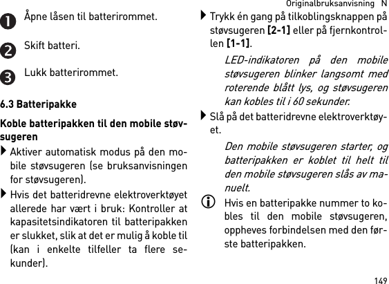 149  Originalbruksanvisning   NÅpne låsen til batterirommet.Skift batteri.Lukk batterirommet.6.3 BatteripakkeKoble batteripakken til den mobile støv-sugerenAktiver automatisk modus på den mo-bile støvsugeren (se bruksanvisningenfor støvsugeren).Hvis det batteridrevne elektroverktøyetallerede har vært i bruk: Kontroller atkapasitetsindikatoren til batteripakkener slukket, slik at det er mulig å koble til(kan i enkelte tilfeller ta flere se-kunder).Trykk én gang på tilkoblingsknappen påstøvsugeren [2-1] eller på fjernkontrol-len [1-1]. LED-indikatoren på den mobilestøvsugeren blinker langsomt medroterende blått lys, og støvsugerenkan kobles til i 60 sekunder.Slå på det batteridrevne elektroverktøy-et.Den mobile støvsugeren starter, ogbatteripakken er koblet til helt tilden mobile støvsugeren slås av ma-nuelt.Hvis en batteripakke nummer to ko-bles til den mobile støvsugeren,oppheves forbindelsen med den før-ste batteripakken.