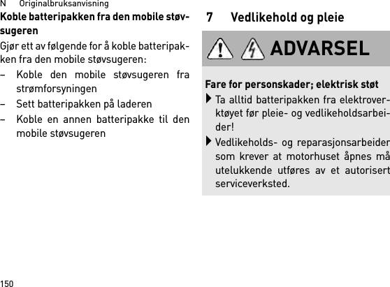 N      Originalbruksanvisning150Koble batteripakken fra den mobile støv-sugerenGjør ett av følgende for å koble batteripak-ken fra den mobile støvsugeren:– Koble den mobile støvsugeren frastrømforsyningen– Sett batteripakken på laderen– Koble en annen batteripakke til denmobile støvsugeren7 Vedlikehold og pleieADVARSELFare for personskader; elektrisk støtTa alltid batteripakken fra elektrover-ktøyet før pleie- og vedlikeholdsarbei-der!Vedlikeholds- og reparasjonsarbeidersom krever at motorhuset åpnes måutelukkende utføres av et autorisertserviceverksted.