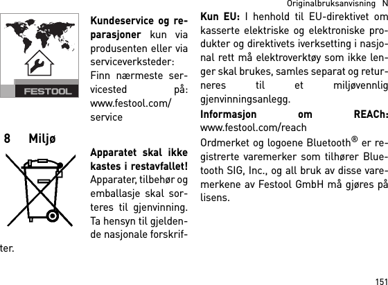 151  Originalbruksanvisning   NKundeservice og re-parasjoner kun viaprodusenten eller viaserviceverksteder:Finn nærmeste ser-vicested på:www.festool.com/service8 MiljøApparatet skal ikkekastes i restavfallet!Apparater, tilbehør ogemballasje skal sor-teres til gjenvinning.Ta hensyn til gjelden-de nasjonale forskrif-ter.Kun EU: I henhold til EU-direktivet omkasserte elektriske og elektroniske pro-dukter og direktivets iverksetting i nasjo-nal rett må elektroverktøy som ikke len-ger skal brukes, samles separat og retur-neres til et miljøvennliggjenvinningsanlegg. Informasjon om REACh:www.festool.com/reachOrdmerket og logoene Bluetooth® er re-gistrerte varemerker som tilhører Blue-tooth SIG, Inc., og all bruk av disse vare-merkene av Festool GmbH må gjøres pålisens.