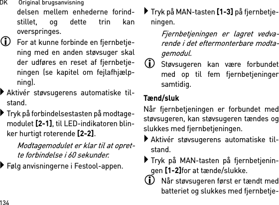 DK       Original brugsanvisning134delsen mellem enhederne forind-stillet, og dette trin kanoverspringes.For at kunne forbinde en fjernbetje-ning med en anden støvsuger skalder udføres en reset af fjernbetje-ningen (se kapitel om fejlafhjælp-ning).Aktivér støvsugerens automatiske til-stand.Tryk på forbindelsestasten på modtage-modulet [2-1], til LED-indikatoren blin-ker hurtigt roterende [2-2].Modtagemodulet er klar til at opret-te forbindelse i 60 sekunder.Følg anvisningerne i Festool-appen.Tryk på MAN-tasten [1-3] på fjernbetje-ningen.Fjernbetjeningen er lagret vedva-rende i det eftermonterbare modta-gemodul.Støvsugeren kan være forbundetmed op til fem fjernbetjeningersamtidig. Tænd/slukNår fjernbetjeningen er forbundet medstøvsugeren, kan støvsugeren tændes ogslukkes med fjernbetjeningen.Aktivér støvsugerens automatiske til-stand.Tryk på MAN-tasten på fjernbetjenin-gen [1-2]for at tænde/slukke.Når støvsugeren først er tændt medbatteriet og slukkes med fjernbetje-