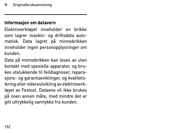 N      Originalbruksanvisning152Informasjon om datavernElektroverktøyet inneholder en brikkesom lagrer maskin- og driftsdata auto-matisk. Data lagret på minnebrikkeninneholder ingen personopplysninger omkunden. Data på minnebrikken kan leses av utenkontakt med spesielle apparater, og bru-kes utelukkende til feildiagnoser, repara-sjons- og garantiavviklinger, og kvalitets-ikring eller videreutvikling av elektroverk-tøyet av Festool. Dataene vil ikke brukespå noen annen måte, med mindre det ergitt uttrykkelig samtykke fra kunden.