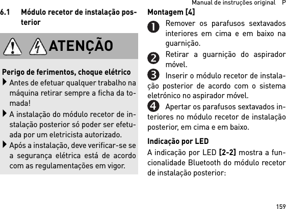 159  Manual de instruções original    P6.1 Módulo recetor de instalação pos-teriorMontagem [4] Remover os parafusos sextavadosinteriores em cima e em baixo naguarnição.Retirar a guarnição do aspiradormóvel.Inserir o módulo recetor de instala-ção posterior de acordo com o sistemaeletrónico no aspirador móvel.Apertar os parafusos sextavados in-teriores no módulo recetor de instalaçãoposterior, em cima e em baixo.Indicação por LEDA indicação por LED [2-2] mostra a fun-cionalidade Bluetooth do módulo recetorde instalação posterior: ATENÇÃOPerigo de ferimentos, choque elétricoAntes de efetuar qualquer trabalho namáquina retirar sempre a ficha da to-mada!A instalação do módulo recetor de in-stalação posterior só poder ser efetu-ada por um eletricista autorizado.Após a instalação, deve verificar-se sea segurança elétrica está de acordocom as regulamentações em vigor.