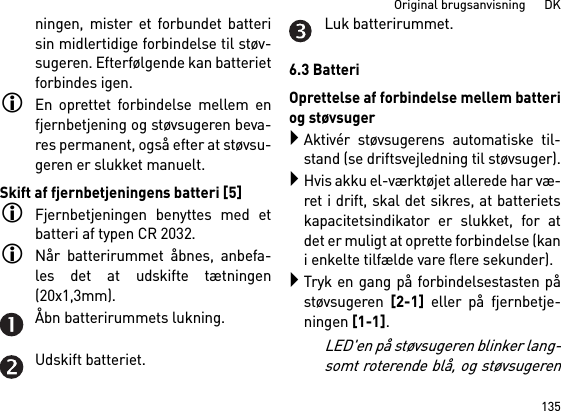 135Original brugsanvisning      DKningen, mister et forbundet batterisin midlertidige forbindelse til støv-sugeren. Efterfølgende kan batterietforbindes igen. En oprettet forbindelse mellem enfjernbetjening og støvsugeren beva-res permanent, også efter at støvsu-geren er slukket manuelt.Skift af fjernbetjeningens batteri [5]Fjernbetjeningen benyttes med etbatteri af typen CR 2032.Når batterirummet åbnes, anbefa-les det at udskifte tætningen(20x1,3mm).Åbn batterirummets lukning.Udskift batteriet.Luk batterirummet.6.3 BatteriOprettelse af forbindelse mellem batteriog støvsugerAktivér støvsugerens automatiske til-stand (se driftsvejledning til støvsuger).Hvis akku el-værktøjet allerede har væ-ret i drift, skal det sikres, at batterietskapacitetsindikator er slukket, for atdet er muligt at oprette forbindelse (kani enkelte tilfælde vare flere sekunder).Tryk en gang på forbindelsestasten påstøvsugeren [2-1] eller på fjernbetje-ningen [1-1]. LED&apos;en på støvsugeren blinker lang-somt roterende blå, og støvsugeren