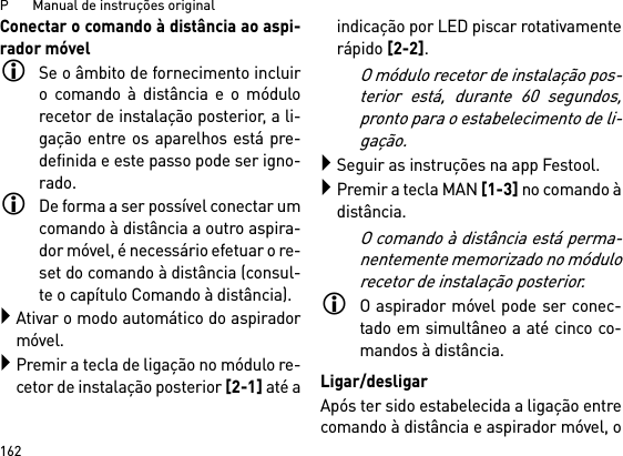 P       Manual de instruções original162Conectar o comando à distância ao aspi-rador móvelSe o âmbito de fornecimento incluiro comando à distância e o módulorecetor de instalação posterior, a li-gação entre os aparelhos está pre-definida e este passo pode ser igno-rado.De forma a ser possível conectar umcomando à distância a outro aspira-dor móvel, é necessário efetuar o re-set do comando à distância (consul-te o capítulo Comando à distância).Ativar o modo automático do aspiradormóvel.Premir a tecla de ligação no módulo re-cetor de instalação posterior [2-1] até aindicação por LED piscar rotativamenterápido [2-2]. O módulo recetor de instalação pos-terior está, durante 60 segundos,pronto para o estabelecimento de li-gação.Seguir as instruções na app Festool.Premir a tecla MAN [1-3] no comando àdistância.O comando à distância está perma-nentemente memorizado no módulorecetor de instalação posterior.O aspirador móvel pode ser conec-tado em simultâneo a até cinco co-mandos à distância. Ligar/desligarApós ter sido estabelecida a ligação entrecomando à distância e aspirador móvel, o