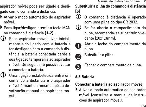 163  Manual de instruções original    Paspirador móvel pode ser ligado e desli-gado com o comando à distância.Ativar o modo automático do aspiradormóvel.Para ligar/desligar, premir a tecla MANno comando à distância [1-2].Se o aspirador móvel tiver inicial-mente sido ligado com a bateria efor desligado com o comando à dis-tância, a bateria conectada perde asua ligação temporária ao aspiradormóvel. De seguida, é possível voltara conectar a bateria. Uma ligação estabelecida entre umcomando à distância e o aspiradormóvel é mantida mesmo após a de-sativação manual do aspirador mó-vel.Substituir a pilha do comando à distância[5]O comando à distância é operadocom uma pilha do tipo CR 2032.Se for aberto o compartimento dapilha, recomenda-se substituir o ve-dante (20x1,3mm).Abrir o fecho do compartimento dapilha.Substituir a pilha.Fechar o compartimento da pilha.6.3 BateriaConectar a bateria ao aspirador móvelAtivar o modo automático do aspiradormóvel (consultar o manual de instru-ções do aspirador móvel).