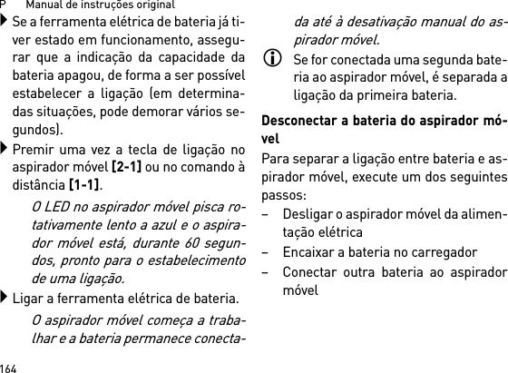 P       Manual de instruções original164Se a ferramenta elétrica de bateria já ti-ver estado em funcionamento, assegu-rar que a indicação da capacidade dabateria apagou, de forma a ser possívelestabelecer a ligação (em determina-das situações, pode demorar vários se-gundos).Premir uma vez a tecla de ligação noaspirador móvel [2-1] ou no comando àdistância [1-1]. O LED no aspirador móvel pisca ro-tativamente lento a azul e o aspira-dor móvel está, durante 60 segun-dos, pronto para o estabelecimentode uma ligação.Ligar a ferramenta elétrica de bateria.O aspirador móvel começa a traba-lhar e a bateria permanece conecta-da até à desativação manual do as-pirador móvel.Se for conectada uma segunda bate-ria ao aspirador móvel, é separada aligação da primeira bateria.Desconectar a bateria do aspirador mó-velPara separar a ligação entre bateria e as-pirador móvel, execute um dos seguintespassos:– Desligar o aspirador móvel da alimen-tação elétrica– Encaixar a bateria no carregador– Conectar outra bateria ao aspiradormóvel