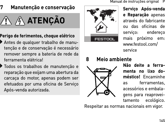 165  Manual de instruções original    P7 Manutenção e conservaçãoServiço Após-vendae Reparação apenasatravés do fabricanteou das oficinas deserviço: endereçomais próximo em:www.festool.com/service8 Meio ambienteNão deite a ferra-menta no lixo do-méstico! Encaminheas ferramentas,acessórios e embala-gens para reaprovei-tamento ecológico.Respeitar as normas nacionais em vigor.ATENÇÃOPerigo de ferimentos, choque elétricoAntes de qualquer trabalho de manu-tenção e de conservação é necessárioremover sempre a bateria de rede daferramenta elétrica!Todos os trabalhos de manutenção ereparação que exijam uma abertura dacarcaça do motor, apenas podem serefetuados por uma oficina de ServiçoApós-venda autorizada.