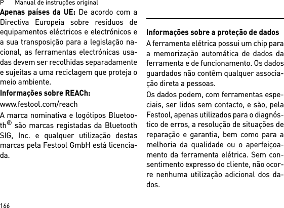 P       Manual de instruções original166Apenas países da UE: De acordo com aDirectiva Europeia sobre resíduos deequipamentos eléctricos e electrónicos ea sua transposição para a legislação na-cional, as ferramentas electrónicas usa-das devem ser recolhidas separadamentee sujeitas a uma reciclagem que proteja omeio ambiente. Informações sobre REACh:www.festool.com/reachA marca nominativa e logótipos Bluetoo-th® são marcas registadas da BluetoothSIG, Inc. e qualquer utilização destasmarcas pela Festool GmbH está licencia-da.Informações sobre a proteção de dadosA ferramenta elétrica possui um chip paraa memorização automática de dados daferramenta e de funcionamento. Os dadosguardados não contêm qualquer associa-ção direta a pessoas. Os dados podem, com ferramentas espe-ciais, ser lidos sem contacto, e são, pelaFestool, apenas utilizados para o diagnós-tico de erros, a resolução de situações dereparação e garantia, bem como para amelhoria da qualidade ou o aperfeiçoa-mento da ferramenta elétrica. Sem con-sentimento expresso do cliente, não ocor-re nenhuma utilização adicional dos da-dos.