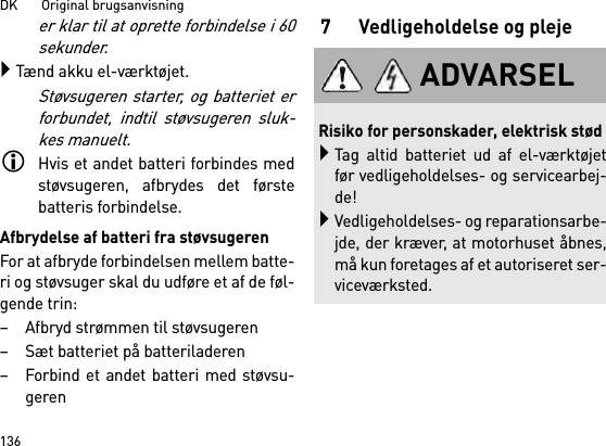 DK       Original brugsanvisning136er klar til at oprette forbindelse i 60sekunder.Tænd akku el-værktøjet.Støvsugeren starter, og batteriet erforbundet, indtil støvsugeren sluk-kes manuelt.Hvis et andet batteri forbindes medstøvsugeren, afbrydes det førstebatteris forbindelse.Afbrydelse af batteri fra støvsugerenFor at afbryde forbindelsen mellem batte-ri og støvsuger skal du udføre et af de føl-gende trin:– Afbryd strømmen til støvsugeren– Sæt batteriet på batteriladeren– Forbind et andet batteri med støvsu-geren7 Vedligeholdelse og plejeADVARSELRisiko for personskader, elektrisk stødTag altid batteriet ud af el-værktøjetfør vedligeholdelses- og servicearbej-de!Vedligeholdelses- og reparationsarbe-jde, der kræver, at motorhuset åbnes,må kun foretages af et autoriseret ser-viceværksted.