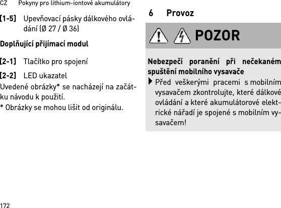 CZ       Pokyny pro lithium-iontové akumulátory172Doplňující přijímací modulUvedené obrázky* se nacházejí na začát-ku návodu k použití.* Obrázky se mohou lišit od originálu.6Provoz[1-5]Upevňovací pásky dálkového ovlá-dání (Ø 27 / Ø 36)[2-1]Tlačítko pro spojení[2-2]LED ukazatelPOZORNebezpečí poranění při nečekanémspuštění mobilního vysavačePřed veškerými pracemi s mobilnímvysavačem zkontrolujte, které dálkovéovládání a které akumulátorové elekt-rické nářadí je spojené s mobilním vy-savačem!