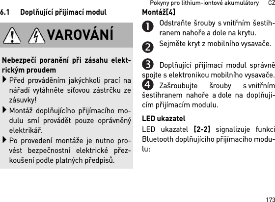 173Pokyny pro lithium-iontové akumulátory      CZ6.1 Doplňující přijímací modul Montáž[4] Odstraňte šrouby s vnitřním šestih-ranem nahoře a dole na krytu.Sejměte kryt z mobilního vysavače.Doplňující přijímací modul správněspojte s elektronikou mobilního vysavače.Zašroubujte šrouby s vnitřnímšestihranem nahoře a dole na doplňují-cím přijímacím modulu.LED ukazatelLED ukazatel [2-2] signalizuje funkciBluetooth doplňujícího přijímacího modu-lu: VAROVÁNÍNebezpečí poranění při zásahu elekt-rickým proudemPřed prováděním jakýchkoli prací nanářadí vytáhněte síťovou zástrčku zezásuvky!Montáž doplňujícího přijímacího mo-dulu smí provádět pouze oprávněnýelektrikář.Po provedení montáže je nutno pro-vést bezpečnostní elektrické přez-koušení podle platných předpisů.