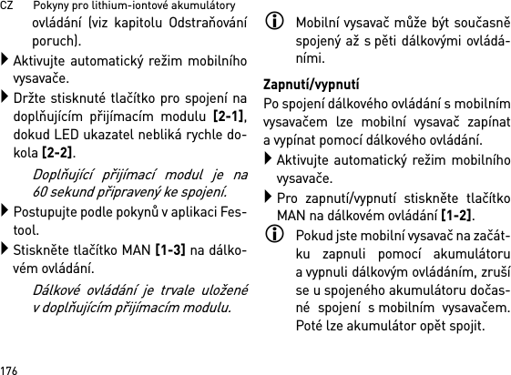 CZ       Pokyny pro lithium-iontové akumulátory176ovládání (viz kapitolu Odstraňováníporuch).Aktivujte automatický režim mobilníhovysavače.Držte stisknuté tlačítko pro spojení nadoplňujícím přijímacím modulu [2-1],dokud LED ukazatel nebliká rychle do-kola [2-2]. Doplňující přijímací modul je na60 sekund připravený ke spojení.Postupujte podle pokynů v aplikaci Fes-tool.Stiskněte tlačítko MAN [1-3] na dálko-vém ovládání.Dálkové ovládání je trvale uloženév doplňujícím přijímacím modulu.Mobilní vysavač může být současněspojený až s pěti dálkovými ovládá-ními. Zapnutí/vypnutíPo spojení dálkového ovládání s mobilnímvysavačem lze mobilní vysavač zapínata vypínat pomocí dálkového ovládání.Aktivujte automatický režim mobilníhovysavače.Pro zapnutí/vypnutí stiskněte tlačítkoMAN na dálkovém ovládání [1-2].Pokud jste mobilní vysavač na začát-ku zapnuli pomocí akumulátorua vypnuli dálkovým ovládáním, zrušíse u spojeného akumulátoru dočas-né spojení s mobilním vysavačem.Poté lze akumulátor opět spojit. 