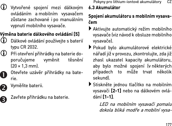 177Pokyny pro lithium-iontové akumulátory      CZVytvořené spojení mezi dálkovýmovládáním a mobilním vysavačemzůstane zachované i po manuálnímvypnutí mobilního vysavače.Výměna baterie dálkového ovládání [5]Dálkové ovládání používejte s bateriítypu CR 2032.Při otevření přihrádky na baterie do-poručujeme vyměnit těsnění(20×1,3mm).Otevřete uzávěr přihrádky na bate-rie.Vyměňte baterii.Zavřete přihrádku na baterie.6.3 AkumulátorSpojení akumulátoru s mobilním vysava-čemAktivujte automatický režim mobilníhovysavače (viz návod k obsluze mobilníhovysavače).Pokud bylo akumulátorové elektrickénářadí již v provozu, zkontrolujte, zda jižzhasl ukazatel kapacity akumulátoru,aby bylo možné spojení (v některýchpřípadech to může trvat několiksekund).Stiskněte jednou tlačítko na mobilnímvysavači [2-1] nebo na dálkovém ovlá-dání [1-1]. LED na mobilním vysavači pomaludokola bliká modře a mobilní vysa-