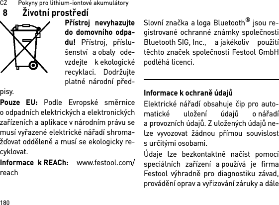 CZ       Pokyny pro lithium-iontové akumulátory1808  Životní prostředíPřístroj nevyhazujtedo domovního odpa-du! Přístroj, příslu-šenství a obaly ode-vzdejte k ekologickérecyklaci. Dodržujteplatné národní před-pisy.Pouze EU: Podle Evropské směrniceo odpadních elektrických a elektronickýchzařízeních a aplikace v národním právu semusí vyřazené elektrické nářadí shroma-žďovat odděleně a musí se ekologicky re-cyklovat. Informace k REACh:  www.festool.com/reachSlovní značka a loga Bluetooth® jsou re-gistrované ochranné známky společnostiBluetooth SIG, Inc., a jakékoliv použitítěchto značek společností Festool GmbHpodléhá licenci.Informace k ochraně údajůElektrické nářadí obsahuje čip pro auto-matické uložení údajů o nářadía provozních údajů. Z uložených údajů ne-lze vyvozovat žádnou přímou souvislosts určitými osobami. Údaje lze bezkontaktně načíst pomocíspeciálních zařízení a používá je firmaFestool výhradně pro diagnostiku závad,provádění oprav a vyřizování záruky a dále