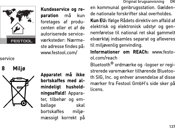 137Original brugsanvisning      DKKundeservice og re-paration må kunforetages af produ-centen eller et af deautoriserede service-værksteder: Nærme-ste adresse findes på:www.festool.com/service8 MiljøApparatet må ikkebortskaffes med al-mindeligt hushold-ningsaffald! Appara-ter, tilbehør og em-ballage skalbortskaffes miljø-mæssigt korrekt påen kommunal genbrugsstation. Gælden-de nationale forskrifter skal overholdes.Kun EU: Ifølge Rådets direktiv om affald afelektrisk og elektronisk udstyr og gen-nemførelse til national ret skal gammeltelværktøj indsamles separat og afleverestil miljøvenlig genvinding. Informationer om REACh: www.festo-ol.com/reachBluetooth® ordmærke og -logoer er regi-strerede varemærker tilhørende Bluetoo-th SIG, Inc. og enhver anvendelse af dissemærker fra Festool GmbH&apos;s side sker pålicens.