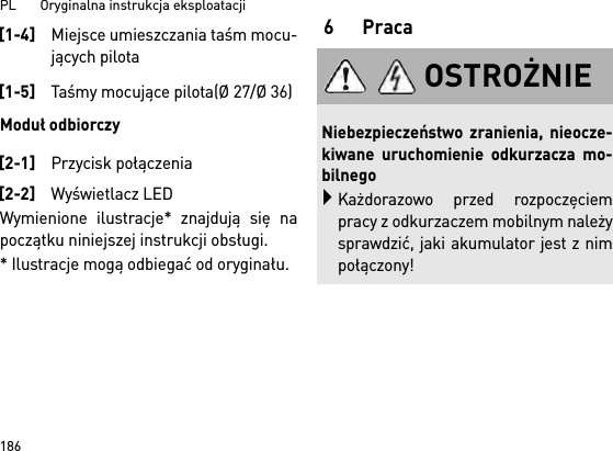 PL       Oryginalna instrukcja eksploatacji 186Moduł odbiorczyWymienione ilustracje* znajdują się napoczątku niniejszej instrukcji obsługi.* Ilustracje mogą odbiegać od oryginału.6Praca[1-4]Miejsce umieszczania taśm mocu-jących pilota[1-5]Taśmy mocujące pilota(Ø 27/Ø 36)[2-1]Przycisk połączenia[2-2]Wyświetlacz LEDOSTROŻNIENiebezpieczeństwo zranienia, nieocze-kiwane uruchomienie odkurzacza mo-bilnegoKażdorazowo przed rozpoczęciempracy z odkurzaczem mobilnym należysprawdzić, jaki akumulator jest z nimpołączony!