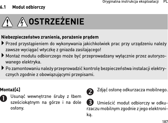 187  Oryginalna instrukcja eksploatacji     PL6.1 Moduł odbiorczyMontaż[4] Usunąć wewnętrzne śruby z łbemsześciokątnym na górze i na doleosłony.Zdjąć osłonę odkurzacza mobilnego.Umieścić moduł odbiorczy w odku-rzaczu mobilnym zgodnie z jego elektroni-ką.OSTRZEŻENIENiebezpieczeństwo zranienia, porażenie prądemPrzed przystąpieniem do wykonywania jakichkolwiek prac przy urządzeniu należyzawsze wyciągać wtyczkę z gniazda zasilającego!Montaż modułu odbiorczego może być przeprowadzany wyłącznie przez autoryzo-wanego elektryka.Po zamontowaniu należy przeprowadzić kontrolę bezpieczeństwa instalacji elektry-cznych zgodnie z obowiązującymi przepisami.