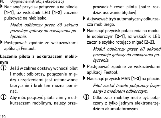 PL       Oryginalna instrukcja eksploatacji 190Nacisnąć przycisk połączenia na pilocie[1-1], aż wskaźnik LED [1-2] zaczniepulsować na niebiesko.Moduł odbiorczy przez 60 sekundpozostaje gotowy do nawiązania po-łączenia.Postępować zgodnie ze wskazówkamiaplikacji Festool.Łączenie pilota z odkurzaczem mobil-nymJeśli w zakres dostawy wchodzi piloti moduł odbiorczy, połączenie mię-dzy urządzeniami jest ustanowionefabrycznie i krok ten można pomi-nąć.Aby móc połączyć pilota z innym od-kurzaczem mobilnym, należy prze-prowadzić reset pilota (patrz roz-dział usuwanie błędów).Aktywować tryb automatyczny odkurza-cza mobilnego.Nacisnąć przycisk połączenia na modu-le odbiorczym [2-1], aż wskaźnik LEDzacznie szybko rotująco migać [2-2]. Moduł odbiorczy przez 60 sekundpozostaje gotowy do nawiązania po-łączenia.Postępować zgodnie ze wskazówkamiaplikacji Festool.Nacisnąć przycisk MAN [1-3] na pilocie.Pilot został trwale połączony (zapi-sany) z modułem odbiorczym.Odkurzacz mobilny może być połą-czony z tylko jednym elektronarzę-dziem akumulatorowym. 