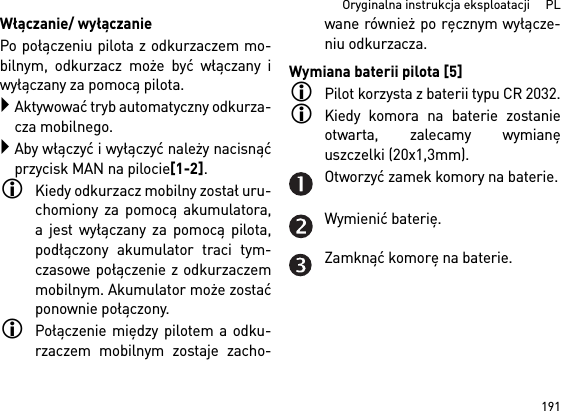 191  Oryginalna instrukcja eksploatacji     PLWłączanie/ wyłączaniePo połączeniu pilota z odkurzaczem mo-bilnym, odkurzacz może być włączany iwyłączany za pomocą pilota.Aktywować tryb automatyczny odkurza-cza mobilnego.Aby włączyć i wyłączyć należy nacisnąćprzycisk MAN na pilocie[1-2].Kiedy odkurzacz mobilny został uru-chomiony za pomocą akumulatora,a jest wyłączany za pomocą pilota,podłączony akumulator traci tym-czasowe połączenie z odkurzaczemmobilnym. Akumulator może zostaćponownie połączony. Połączenie między pilotem a odku-rzaczem mobilnym zostaje zacho-wane również po ręcznym wyłącze-niu odkurzacza.Wymiana baterii pilota [5]Pilot korzysta z baterii typu CR 2032.Kiedy komora na baterie zostanieotwarta, zalecamy wymianęuszczelki (20x1,3mm).Otworzyć zamek komory na baterie.Wymienić baterię.Zamknąć komorę na baterie.