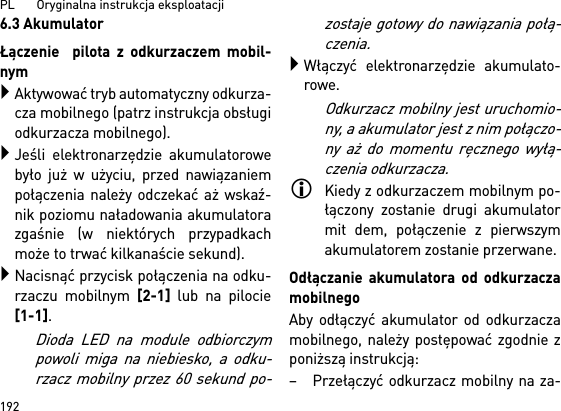 PL       Oryginalna instrukcja eksploatacji 1926.3 AkumulatorŁączenie  pilota z odkurzaczem mobil-nymAktywować tryb automatyczny odkurza-cza mobilnego (patrz instrukcja obsługiodkurzacza mobilnego).Jeśli elektronarzędzie akumulatorowebyło już w użyciu, przed nawiązaniempołączenia należy odczekać aż wskaź-nik poziomu naładowania akumulatorazgaśnie (w niektórych przypadkachmoże to trwać kilkanaście sekund).Nacisnąć przycisk połączenia na odku-rzaczu mobilnym [2-1] lub na pilocie[1-1]. Dioda LED na module odbiorczympowoli miga na niebiesko, a odku-rzacz mobilny przez 60 sekund po-zostaje gotowy do nawiązania połą-czenia.Włączyć elektronarzędzie akumulato-rowe.Odkurzacz mobilny jest uruchomio-ny, a akumulator jest z nim połączo-ny aż do momentu ręcznego wyłą-czenia odkurzacza.Kiedy z odkurzaczem mobilnym po-łączony zostanie drugi akumulatormit dem, połączenie z pierwszymakumulatorem zostanie przerwane.Odłączanie akumulatora od odkurzaczamobilnegoAby odłączyć akumulator od odkurzaczamobilnego, należy postępować zgodnie zponiższą instrukcją:– Przełączyć odkurzacz mobilny na za-