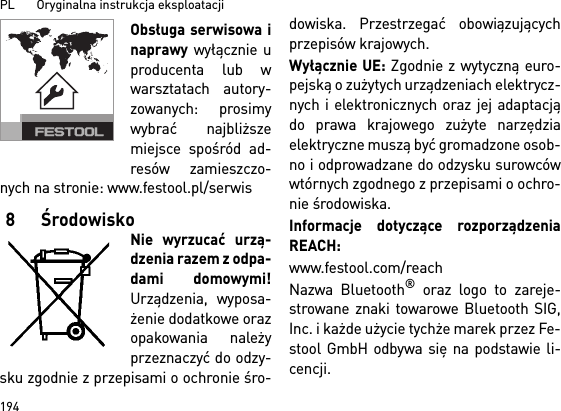 PL       Oryginalna instrukcja eksploatacji 194Obsługa serwisowa inaprawy wyłącznie uproducenta lub wwarsztatach autory-zowanych: prosimywybrać najbliższemiejsce spośród ad-resów zamieszczo-nych na stronie: www.festool.pl/serwis8ŚrodowiskoNie wyrzucać urzą-dzenia razem z odpa-dami domowymi!Urządzenia, wyposa-żenie dodatkowe orazopakowania należyprzeznaczyć do odzy-sku zgodnie z przepisami o ochronie śro-dowiska. Przestrzegać obowiązującychprzepisów krajowych.Wyłącznie UE: Zgodnie z wytyczną euro-pejską o zużytych urządzeniach elektrycz-nych i elektronicznych oraz jej adaptacjądo prawa krajowego zużyte narzędziaelektryczne muszą być gromadzone osob-no i odprowadzane do odzysku surowcówwtórnych zgodnego z przepisami o ochro-nie środowiska. Informacje dotyczące rozporządzeniaREACH: www.festool.com/reachNazwa Bluetooth® oraz logo to zareje-strowane znaki towarowe Bluetooth SIG,Inc. i każde użycie tychże marek przez Fe-stool GmbH odbywa się na podstawie li-cencji.