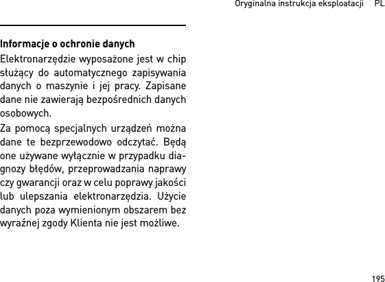 195  Oryginalna instrukcja eksploatacji     PLInformacje o ochronie danychElektronarzędzie wyposażone jest w chipsłużący do automatycznego zapisywaniadanych o maszynie i jej pracy. Zapisanedane nie zawierają bezpośrednich danychosobowych. Za pomocą specjalnych urządzeń możnadane te bezprzewodowo odczytać. Będąone używane wyłącznie w przypadku dia-gnozy błędów, przeprowadzania naprawyczy gwarancji oraz w celu poprawy jakościlub ulepszania elektronarzędzia. Użyciedanych poza wymienionym obszarem bezwyraźnej zgody Klienta nie jest możliwe.