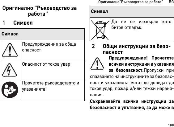 199Оригинално“Ръководство за работа”      BGОригинално &quot;Ръководство за работа&quot;1 Символ2 Общи инструкции за безо-пасностПредупреждение! Прочететевсички инструкции и указанияза безопасност.Пропуски приспазването на инструкциите за безопас-ност и указанията могат до доведат дотоков удар, пожар и/или тежки нараня-вания. Съхранявайте всички инструкции забезопасност и упътвания, за да може вСимволПредупреждение за обща опасностОпасност от токов ударПрочетете ръководството и указанията!Да не се изхвърля катобитов отпадък.Символ