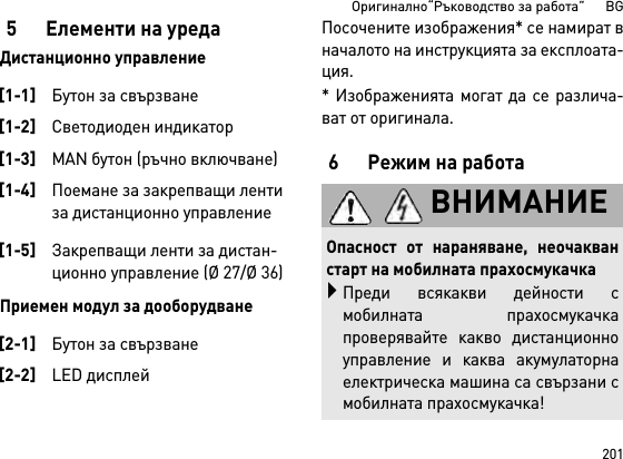 201Оригинално“Ръководство за работа”      BG5 Елементи на уредаДистанционно управлениеПриемен модул за дооборудванеПосочените изображения* се намират вначалото на инструкцията за експлоата-ция.* Изображенията могат да се различа-ват от оригинала.6 Режим на работа[1-1]Бутон за свързване[1-2]Светодиоден индикатор[1-3]MAN бутон (ръчно включване)[1-4]Поемане за закрепващи ленти за дистанционно управление[1-5]Закрепващи ленти за дистан-ционно управление (Ø 27/Ø 36)[2-1]Бутон за свързване[2-2]LED дисплейВНИМАНИЕОпасност от нараняване, неочакванстарт на мобилната прахосмукачкаПреди всякакви дейности смобилната прахосмукачкапроверявайте какво дистанционноуправление и каква акумулаторнаелектрическа машина са свързани смобилната прахосмукачка!