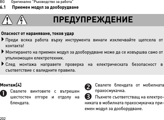 BG       Оригинално “Ръководство за работа”2026.1 Приемен модул за дооборудванеМонтаж[4] Свалете винтовете с вътрешеншестостен отгоре и отдолу наблендата.Свалете блендата от мобилнатапрахосмукачка.Пъхнете съответстващ на електро-никата в мобилната прахосмукачка при-емен модул за дооборудване.ПРЕДУПРЕЖДЕНИЕОпасност от нараняване, токов ударПреди всяка работа върху инструмента винаги изключвайте щепсела отконтакта!Монтирането на приемен модул за дооборудване може да се извършва само отупълномощен електротехник.След монтажа направете проверка на електрическата безопасност всъответствие с валидните правила.