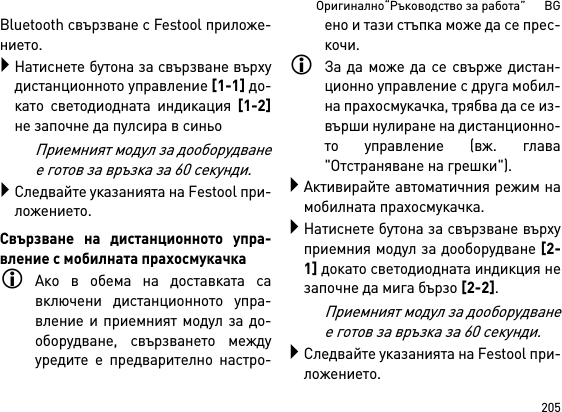 205Оригинално“Ръководство за работа”      BGBluetooth свързване с Festool приложе-нието.Натиснете бутона за свързване върхудистанционното управление [1-1] до-като светодиодната индикация [1-2]не започне да пулсира в синьоПриемният модул за дооборудванее готов за връзка за 60 секунди.Следвайте указанията на Fеstool при-ложението.Свързване на дистанционното упра-вление с мобилната прахосмукачкаАко в обема на доставката савключени дистанционното упра-вление и приемният модул за до-оборудване, свързването междууредите е предварително настро-ено и тази стъпка може да се прес-кочи.За да може да се свърже дистан-ционно управление с друга мобил-на прахосмукачка, трябва да се из-върши нулиране на дистанционно-то управление (вж. глава&quot;Отстраняване на грешки&quot;).Активирайте автоматичния режим намобилната прахосмукачка.Натиснете бутона за свързване върхуприемния модул за дооборудване [2-1] докато светодиодната индикция незапочне да мига бързо [2-2].Приемният модул за дооборудванее готов за връзка за 60 секунди.Следвайте указанията на Fеstool при-ложението.