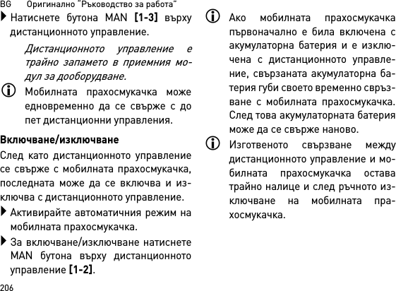 BG       Оригинално “Ръководство за работа”206Натиснете бутона MAN [1-3] върхудистанционното управление.Дистанционното управление етрайно запамето в приемния мо-дул за дооборудване.Мобилната прахосмукачка можеедновременно да се свърже с допет дистанционни управления. Включване/изключванеСлед като дистанционното управлениесе свърже с мобилната прахосмукачка,последната може да се включва и из-ключва с дистанционното управление.Активирайте автоматичния режим намобилната прахосмукачка.За включване/изключване натиснетеMAN бутона върху дистанционнотоуправление [1-2].Ако мобилната прахосмукачкапървоначално е била включена сакумулаторна батерия и е изклю-чена с дистанционното управле-ние, свързаната акумулаторна ба-терия губи своето временно свръз-ване с мобилната прахосмукачка.След това акумулаторната батерияможе да се свърже наново. Изготвеното свързване междудистанционното управление и мо-билната прахосмукачка оставатрайно налице и след ръчното из-ключване на мобилната пра-хосмукачка.