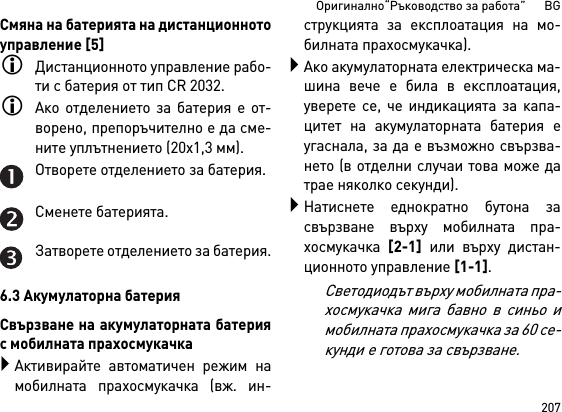 207Оригинално“Ръководство за работа”      BGСмяна на батерията на дистанционнотоуправление [5]Дистанционното управление рабо-ти с батерия от тип CR 2032.Ако отделението за батерия е от-ворено, препоръчително е да сме-ните уплътнението (20x1,3 мм).Отворете отделението за батерия.Сменете батерията.Затворете отделението за батерия.6.3 Акумулаторна батерияСвързване на акумулаторната батерияс мобилната прахосмукачкаАктивирайте автоматичен режим намобилната прахосмукачка (вж. ин-струкцията за експлоатация на мо-билната прахосмукачка).Ако акумулаторната електрическа ма-шина вече е била в експлоатация,уверете се, че индикацията за капа-цитет на акумулаторната батерия еугаснала, за да е възможно свързва-нето (в отделни случаи това може датрае няколко секунди).Натиснете еднократно бутона засвързване върху мобилната пра-хосмукачка [2-1] или върху дистан-ционното управление [1-1].Светодиодът върху мобилната пра-хосмукачка мига бавно в синьо имобилната прахосмукачка за 60 се-кунди е готова за свързване.