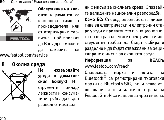 BG       Оригинално “Ръководство за работа”210Обслужване на кли-енти и ремонти сеизвършват само отпроизводителя илиот оторизирани сер-визи: най-близкиядо Вас адрес можетеда намерите на:www.festool.com/service8 Околна средаНе изхвърляйтеуреда в домакин-ския боклук! Ин-струменти, принад-лежности и консума-тиви трябва да бъдатразделно изхвърля-ни с мисъл за околната среда. Спазвай-те валидните национални разпоредби.Само ЕС: Според европейската дирек-тива за електрически и електронни ста-ри уреди и прилагането и в национално-то право развалените електрически ин-струменти трябва да бъдат събираниразделно и да бъдат отвеждани за реци-клиране с мисъл за околната среда.  Информация за REACh:www.festool.com/reachСловесната марка и логата наBluetooth® са регистрирани търговскимарки на Bluetooth SIG, Inc. и всяко из-ползване на тези марки от страна наFestool GmbH се извършва чрез лиценз.