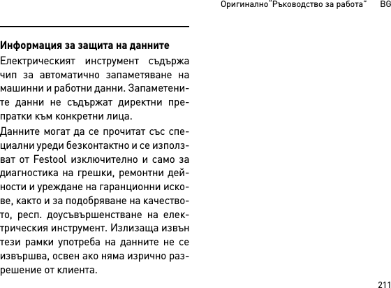 211Оригинално“Ръководство за работа”      BGИнформация за защита на даннитеЕлектрическият инструмент съдържачип за автоматично запаметяване намашинни и работни данни. Запаметени-те данни не съдържат директни пре-пратки към конкретни лица. Данните могат да се прочитат със спе-циални уреди безконтактно и се използ-ват от Festool изключително и само задиагностика на грешки, ремонтни дей-ности и уреждане на гаранционни иско-ве, както и за подобряване на качество-то, респ. доусъвършенстване на елек-трическия инструмент. Излизаща извънтези рамки употреба на данните не сеизвършва, освен ако няма изрично раз-решение от клиента.