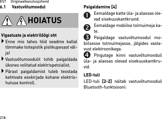 EST     Originaalkasutusjuhend2186.1 Vastuvõtumoodul Paigaldamine [4] Eemaldage katte üla- ja alaosas ole-vad sisekuuskantkruvid.Eemaldage mobiilse tolmuimeja ka-te.Paigaldage vastuvõtumoodul mo-biilsesse tolmuimejasse, jälgides vasta-vust elektroonikaga.Pingutage kinni vastuvõtumooduliüla- ja alaosas olevad sisekuuskantkru-vid.LED-tuliLED-tuli [2-2] näitab vastuvõtumooduliBluetooth-funktsiooni:HOIATUSVigastuste ja elektrilöögi ohtEnne mis tahes töid seadme kallaltõmmake toitepistik pistikupesast väl-ja!Vastuvõtumoodulit tohib paigaldadaüksnes volitatud elektrispetsialist.Pärast paigaldamist tuleb teostadakehtivate eeskirjade kohane elektrio-hutuse kontroll.