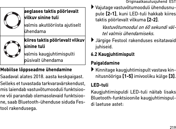 219Originaalkasutusjuhend  ESTMobiilse lõppseadme ühendamineSaadaval alates 2018. aasta keskpaigast.Selleks et tuvastada tarkvaravärskendust,mis laiendab vastuvõtumooduli funktsioo-ne või parandab olemasolevaid funktsioo-ne, saab Bluetooth-ühenduse siduda Fes-tool rakendusega.Vajutage vastuvõtumooduli ühendusnu-pule [2-1], kuni LED-tuli hakkab kiirestaktis pöörlevalt vilkuma [2-2]. Vastuvõtumoodul on 60 sekundi väl-tel valmis ühendamiseks.Järgige Festool rakenduses esitatavaidjuhiseid.6.2 KaugjuhtimispultPaigaldamineKinnitage kaugjuhtimispult vastava kin-nitusnööriga [1-5] imivooliku külge [3].LED-tuliKaugjuhtimispuldi LED-tuli näitab lisaksBluetooth-funktsioonile kaugjuhtimispul-di laetuse astet: aeglases taktis pöörlevalt vilkuv sinine tulivalmis akutööriista ajutiselt ühendamakiires taktis pöörlevalt vilkuv sinine tulivalmis kaugjuhtimispulti püsivalt ühendama