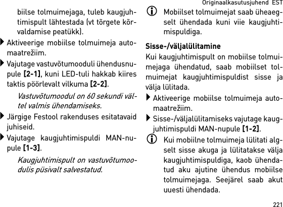 221Originaalkasutusjuhend  ESTbiilse tolmuimejaga, tuleb kaugjuh-timispult lähtestada (vt tõrgete kõr-valdamise peatükk).Aktiveerige mobiilse tolmuimeja auto-maatrežiim.Vajutage vastuvõtumooduli ühendusnu-pule [2-1], kuni LED-tuli hakkab kiirestaktis pöörlevalt vilkuma [2-2]. Vastuvõtumoodul on 60 sekundi väl-tel valmis ühendamiseks.Järgige Festool rakenduses esitatavaidjuhiseid.Vajutage kaugjuhtimispuldi MAN-nu-pule [1-3].Kaugjuhtimispult on vastuvõtumoo-dulis püsivalt salvestatud.Mobiilset tolmuimejat saab üheaeg-selt ühendada kuni viie kaugjuhti-mispuldiga. Sisse-/väljalülitamineKui kaugjuhtimispult on mobiilse tolmui-mejaga ühendatud, saab mobiilset tol-muimejat kaugjuhtimispuldist sisse javälja lülitada.Aktiveerige mobiilse tolmuimeja auto-maatrežiim.Sisse-/väljalülitamiseks vajutage kaug-juhtimispuldi MAN-nupule [1-2].Kui mobiilne tolmuimeja lülitati alg-selt sisse akuga ja lülitatakse väljakaugjuhtimispuldiga, kaob ühenda-tud aku ajutine ühendus mobiilsetolmuimejaga. Seejärel saab akutuuesti ühendada. 