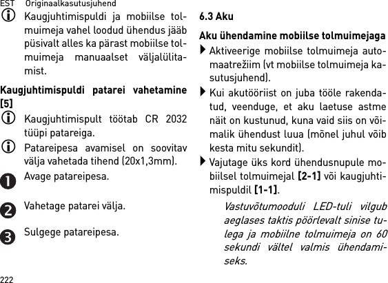 EST     Originaalkasutusjuhend222Kaugjuhtimispuldi ja mobiilse tol-muimeja vahel loodud ühendus jääbpüsivalt alles ka pärast mobiilse tol-muimeja manuaalset väljalülita-mist.Kaugjuhtimispuldi patarei vahetamine[5]Kaugjuhtimispult töötab CR 2032tüüpi patareiga.Patareipesa avamisel on soovitavvälja vahetada tihend (20x1,3mm).Avage patareipesa.Vahetage patarei välja.Sulgege patareipesa.6.3 AkuAku ühendamine mobiilse tolmuimejagaAktiveerige mobiilse tolmuimeja auto-maatrežiim (vt mobiilse tolmuimeja ka-sutusjuhend).Kui akutööriist on juba tööle rakenda-tud, veenduge, et aku laetuse astmenäit on kustunud, kuna vaid siis on või-malik ühendust luua (mõnel juhul võibkesta mitu sekundit).Vajutage üks kord ühendusnupule mo-biilsel tolmuimejal [2-1] või kaugjuhti-mispuldil [1-1]. Vastuvõtumooduli LED-tuli vilgubaeglases taktis pöörlevalt sinise tu-lega ja mobiilne tolmuimeja on 60sekundi vältel valmis ühendami-seks.