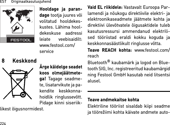 EST     Originaalkasutusjuhend224Hooldage ja paran-dage tootja juures võivolitatud hooldekes-kustes. Lähima hool-dekeskuse aadressileiate veebisaidilt:www.festool.com/service8 KeskkondÄrge käidelge seadetkoos olmejäätmete-ga! Tagage seadme-te, lisatarvikute ja pa-kendite keskkonna-hoidlik ringlussevõtt.Pidage kinni siseriik-likest õigusnormidest.Vaid EL riikidele: Vastavalt Euroopa Par-lamendi ja nõukogu direktiivile elektri- jaelektroonikaseadmete jäätmete kohta jadirektiivi ülevõtvatele õigusaktidele tulebkasutusressursi ammendanud elektrili-sed tööriistad eraldi kokku koguda jakeskkonnasäästlikult ringlusse võtta. Teave REACH kohta: www.festool.com/reachBluetooth® kaubamärk ja logod on Blue-tooth SIG, Inc. registreeritud kaubamärgidning Festool GmbH kasutab neid litsentsialusel.Teave andmekaitse kohtaElektriline tööriist sisaldab kiipi seadmeja töörežiimi kohta käivate andmete auto-